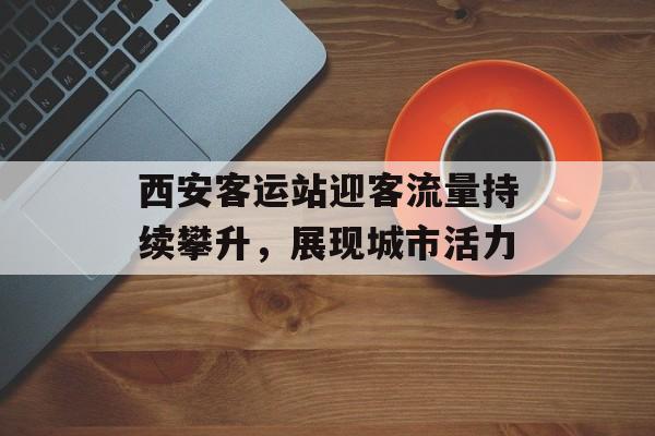 西安客运站迎客流量持续攀升,展现城市活力 西安客运站迎客流量持续攀升,展现城市活力