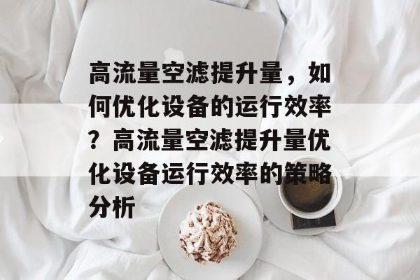 高流量空滤提升量,如何优化设备的运行效率?高流量空滤提升量优化设备运行效率的策略分析 高流量空滤提升量,如何优化设备的运行效率?高流量空滤提升量优化设备运行效率的策略分析