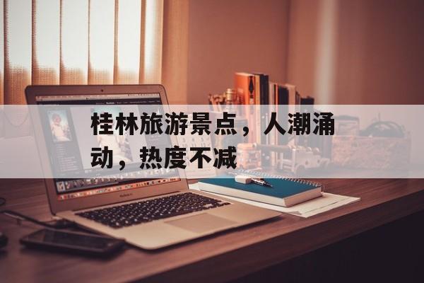 桂林旅游景点,人潮涌动,热度不减 桂林旅游景点,人潮涌动,热度不减