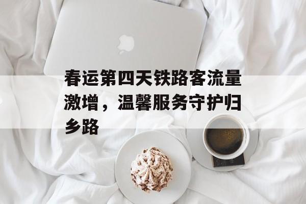 春运第四天铁路客流量激增，温馨服务守护归乡路
