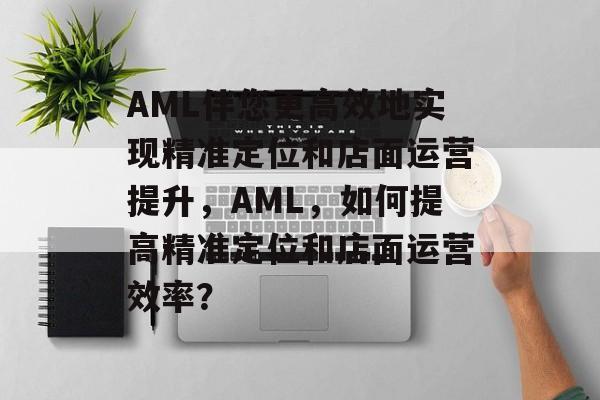 AML伴您更高效地实现精准定位和店面运营提升,AML,如何提高精准定位和店面运营效率? AML伴您更高效地实现精准定位和店面运营提升,AML,如何提高精准定位和店面运营效率?