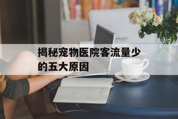 揭秘宠物医院客流量少的五大原因 揭秘宠物医院客流量少的五大原因