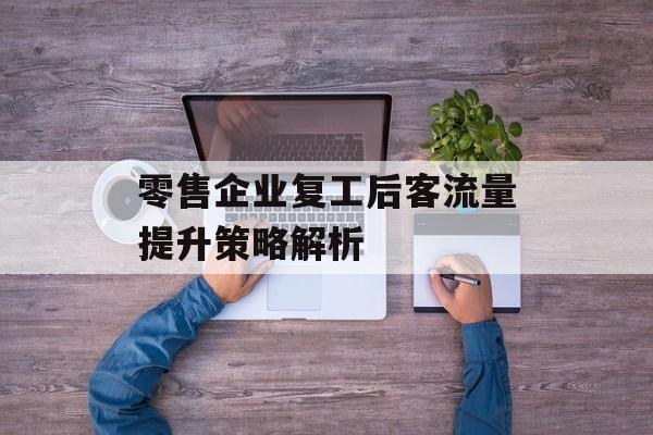零售企业复工后客流量提升策略解析 零售企业复工后客流量提升策略解析