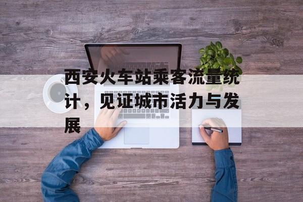 西安火车站乘客流量统计,见证城市活力与发展 西安火车站乘客流量统计,见证城市活力与发展