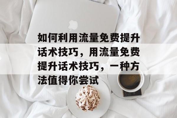 如何利用流量免费提升话术技巧，用流量免费提升话术技巧，一种方法值得你尝试