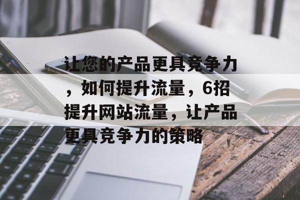让您的产品更具竞争力,如何提升流量,6招提升网站流量,让产品更具竞争力的策略 让您的产品更具竞争力,如何提升流量,6招提升网站流量,让产品更具竞争力的策略