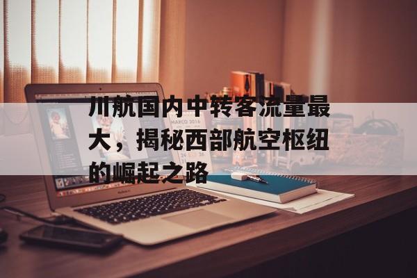 川航国内中转客流量最大,揭秘西部航空枢纽的崛起之路 川航国内中转客流量最大,揭秘西部航空枢纽的崛起之路