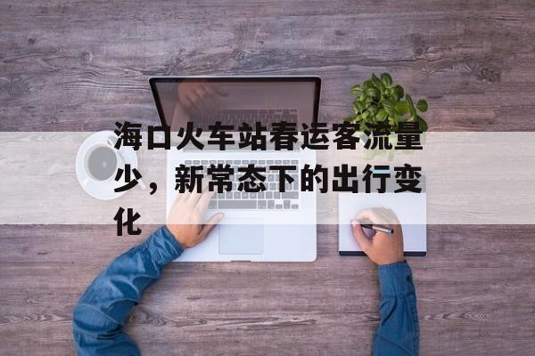 海口火车站春运客流量少，新常态下的出行变化