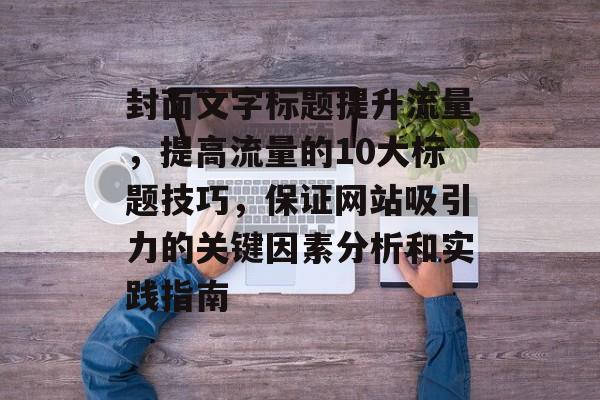 封面文字标题提升流量,提高流量的10大标题技巧,保证网站吸引力的关键因素分析和实践指南 封面文字标题提升流量,提高流量的10大标题技巧,保证网站吸引力的关键因素分析和实践指南