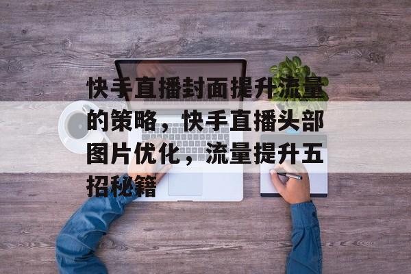 快手直播封面提升流量的策略,快手直播头部图片优化,流量提升五招秘籍 快手直播封面提升流量的策略,快手直播头部图片优化,流量提升五招秘籍