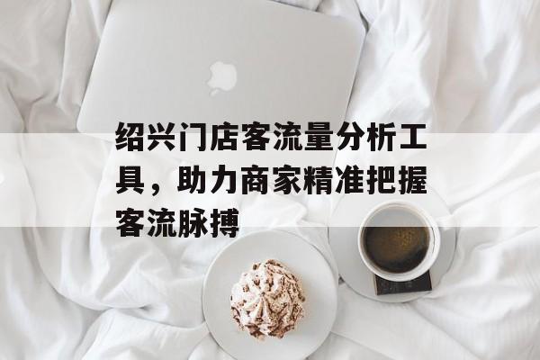 绍兴门店客流量分析工具，助力商家精准把握客流脉搏