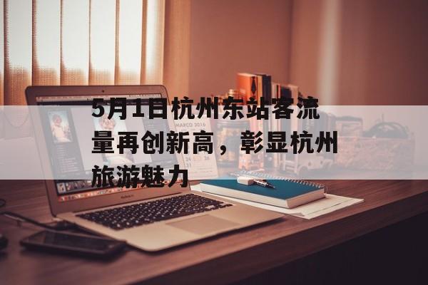5月1日杭州东站客流量再创新高,彰显杭州旅游魅力 5月1日杭州东站客流量再创新高,彰显杭州旅游魅力
