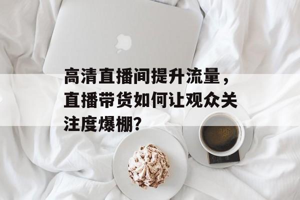 高清直播间提升流量,直播带货如何让观众关注度爆棚? 高清直播间提升流量,直播带货如何让观众关注度爆棚?