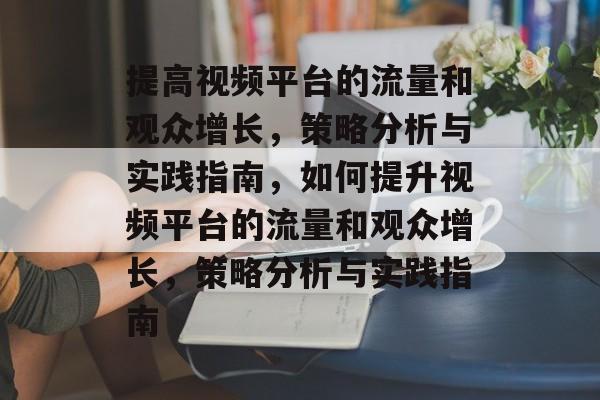 提高视频平台的流量和观众增长,策略分析与实践指南,如何提升视频平台的流量和观众增长,策略分析与实践指南 提高视频平台的流量和观众增长,策略分析与实践指南,如何提升视频平台的流量和观众增长,策略分析与实践指南