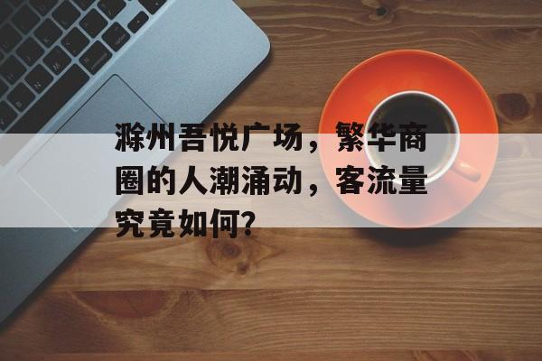 滁州吾悦广场,繁华商圈的人潮涌动,客流量究竟如何? 滁州吾悦广场,繁华商圈的人潮涌动,客流量究竟如何?