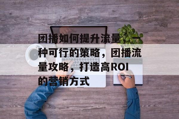 团播如何提升流量,一种可行的策略,团播流量攻略,打造高ROI的营销方式 团播如何提升流量,一种可行的策略,团播流量攻略,打造高ROI的营销方式