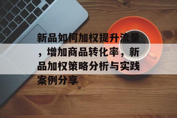 新品如何加权提升流量,增加商品转化率,新品加权策略分析与实践案例分享 新品如何加权提升流量,增加商品转化率,新品加权策略分析与实践案例分享