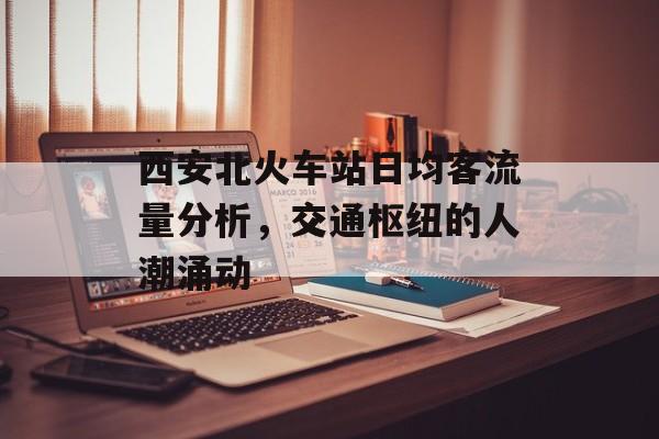 西安北火车站日均客流量分析,交通枢纽的人潮涌动 西安北火车站日均客流量分析,交通枢纽的人潮涌动