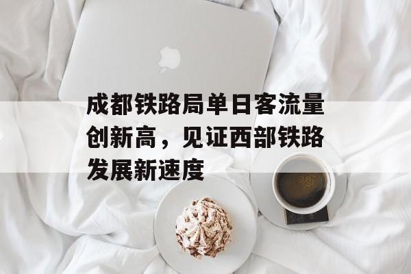 成都铁路局单日客流量创新高，见证西部铁路发展新速度
