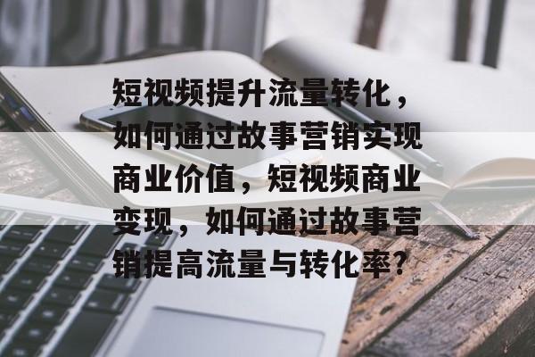短视频提升流量转化,如何通过故事营销实现商业价值,短视频商业变现,如何通过故事营销提高流量与转化率? 短视频提升流量转化,如何通过故事营销实现商业价值,短视频商业变现,如何通过故事营销提高流量与转化率?
