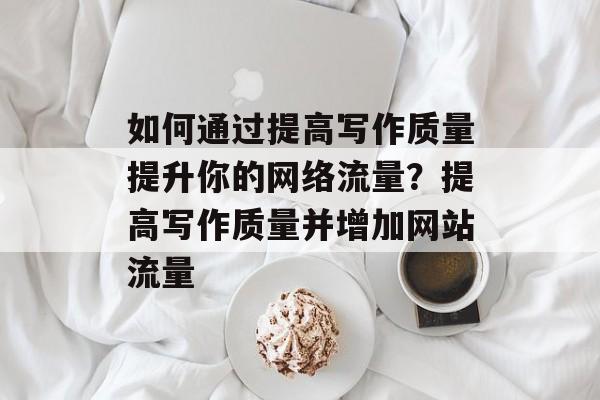 如何通过提高写作质量提升你的网络流量？提高写作质量并增加网站流量