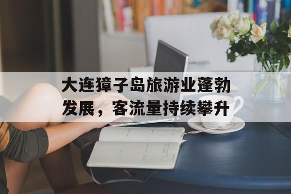 大连獐子岛旅游业蓬勃发展,客流量持续攀升 大连獐子岛旅游业蓬勃发展,客流量持续攀升