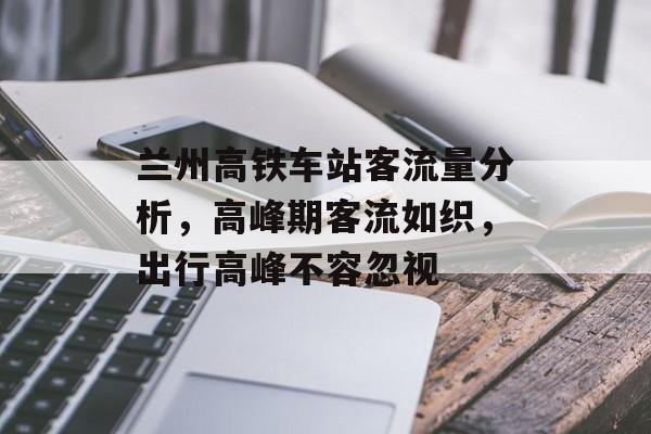 兰州高铁车站客流量分析,高峰期客流如织,出行高峰不容忽视 兰州高铁车站客流量分析,高峰期客流如织,出行高峰不容忽视
