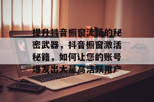 提升抖音橱窗流量的秘密武器,抖音橱窗激活秘籍,如何让您的账号爆发出大量高活跃用户 提升抖音橱窗流量的秘密武器,抖音橱窗激活秘籍,如何让您的账号爆发出大量高活跃用户