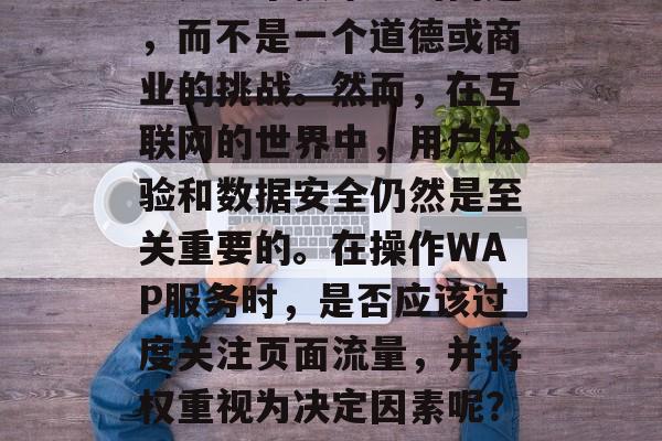 wap流量提升权重?这是一个技术上的问题,而不是一个道德或商业的挑战。然而,在互联网的世界中,用户体验和数据安全仍然是至关重要的。在操作WAP服务时,是否应该过度关注页面流量,并将权重视为决定因素呢?流量至上,用户数据与WAP权益的权衡点 wap流量提升权重?这是一个技术上的问题,而不是一个道德或商业的挑战。然而,在互联网的世界中,用户体验和数据安全仍然是至关重要的。在操作WAP服务时,是否应该过度关注页面流量,并将权重视为决定因素呢?流量至上,用户数据与WAP权益的权衡点