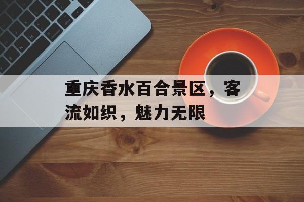 重庆香水百合景区,客流如织,魅力无限 重庆香水百合景区,客流如织,魅力无限