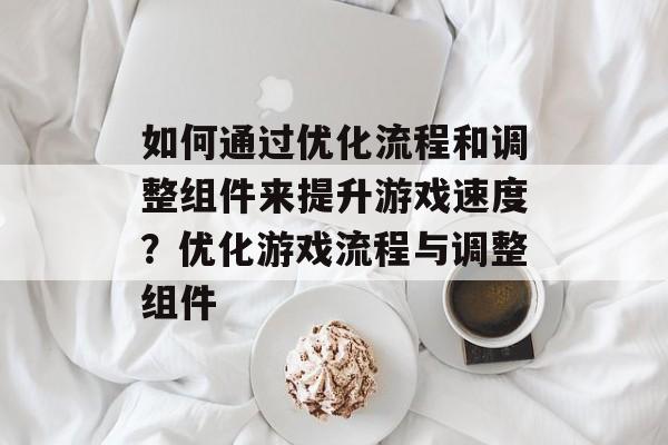 如何通过优化流程和调整组件来提升游戏速度?优化游戏流程与调整组件 如何通过优化流程和调整组件来提升游戏速度?优化游戏流程与调整组件
