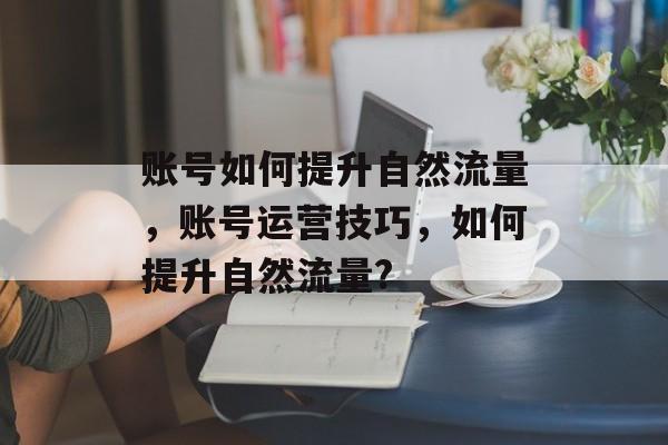 账号如何提升自然流量,账号运营技巧,如何提升自然流量? 账号如何提升自然流量,账号运营技巧,如何提升自然流量?