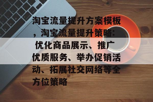 淘宝流量提升方案模板,淘宝流量提升策略: 优化商品展示、推广优质服务、举办促销活动、拓展社交网络等全方位策略 淘宝流量提升方案模板,淘宝流量提升策略: 优化商品展示、推广优质服务、举办促销活动、拓展社交网络等全方位策略