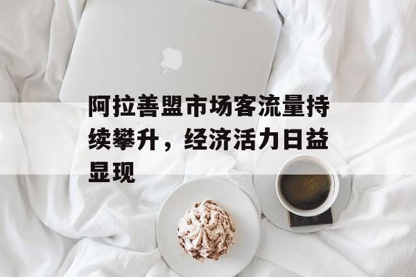 阿拉善盟市场客流量持续攀升，经济活力日益显现