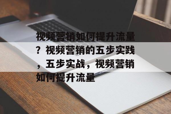 视频营销如何提升流量？视频营销的五步实践，五步实战，视频营销如何提升流量