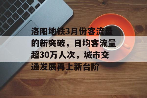 洛阳地铁3月份客流量的新突破,日均客流量超30万人次,城市交通发展再上新台阶 洛阳地铁3月份客流量的新突破,日均客流量超30万人次,城市交通发展再上新台阶