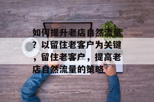 如何提升老店自然流量?以留住老客户为关键,留住老客户,提高老店自然流量的策略 如何提升老店自然流量?以留住老客户为关键,留住老客户,提高老店自然流量的策略
