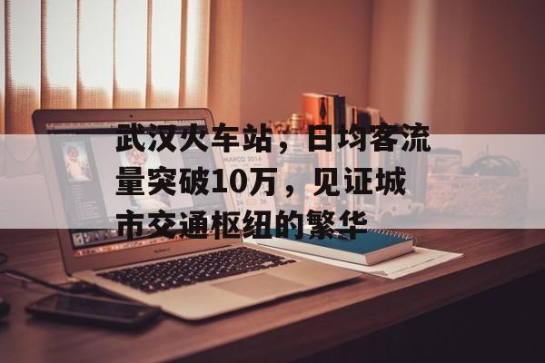武汉火车站，日均客流量突破10万，见证城市交通枢纽的繁华
