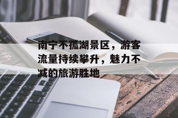 南宁不孤湖景区,游客流量持续攀升,魅力不减的旅游胜地 南宁不孤湖景区,游客流量持续攀升,魅力不减的旅游胜地