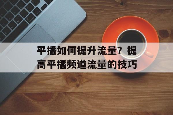 平播如何提升流量？提高平播频道流量的技巧