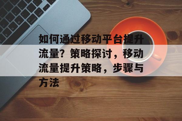如何通过移动平台提升流量?策略探讨,移动流量提升策略,步骤与方法 如何通过移动平台提升流量?策略探讨,移动流量提升策略,步骤与方法