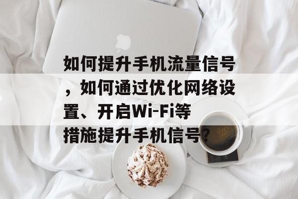 如何提升手机流量信号，如何通过优化网络设置、开启Wi-Fi等措施提升手机信号？