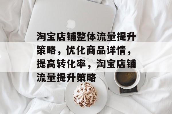 淘宝店铺整体流量提升策略，优化商品详情，提高转化率，淘宝店铺流量提升策略
