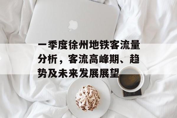 一季度徐州地铁客流量分析,客流高峰期、趋势及未来发展展望 一季度徐州地铁客流量分析,客流高峰期、趋势及未来发展展望
