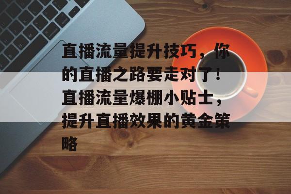 直播流量提升技巧,你的直播之路要走对了!直播流量爆棚小贴士,提升直播效果的黄金策略 直播流量提升技巧,你的直播之路要走对了!直播流量爆棚小贴士,提升直播效果的黄金策略