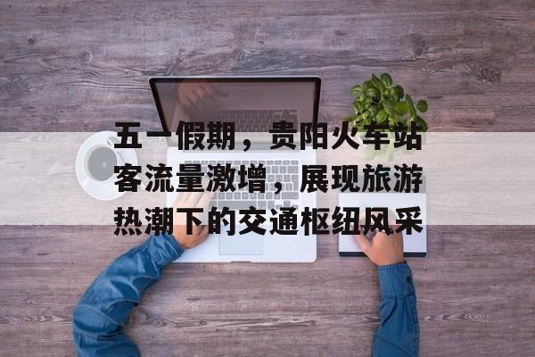 五一假期，贵阳火车站客流量激增，展现旅游热潮下的交通枢纽风采