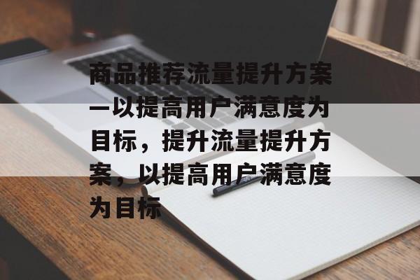商品推荐流量提升方案—以提高用户满意度为目标,提升流量提升方案,以提高用户满意度为目标 商品推荐流量提升方案—以提高用户满意度为目标,提升流量提升方案,以提高用户满意度为目标