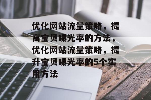 优化网站流量策略,提高宝贝曝光率的方法,优化网站流量策略,提升宝贝曝光率的5个实用方法 优化网站流量策略,提高宝贝曝光率的方法,优化网站流量策略,提升宝贝曝光率的5个实用方法