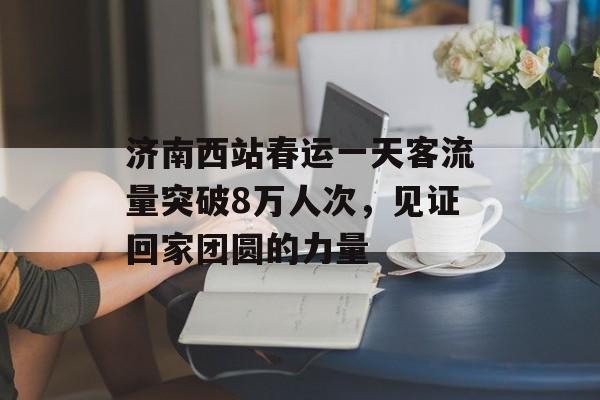 济南西站春运一天客流量突破8万人次,见证回家团圆的力量 济南西站春运一天客流量突破8万人次,见证回家团圆的力量