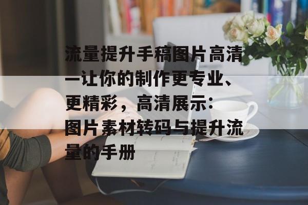 流量提升手稿图片高清—让你的制作更专业、更精彩，高清展示: 图片素材转码与提升流量的手册